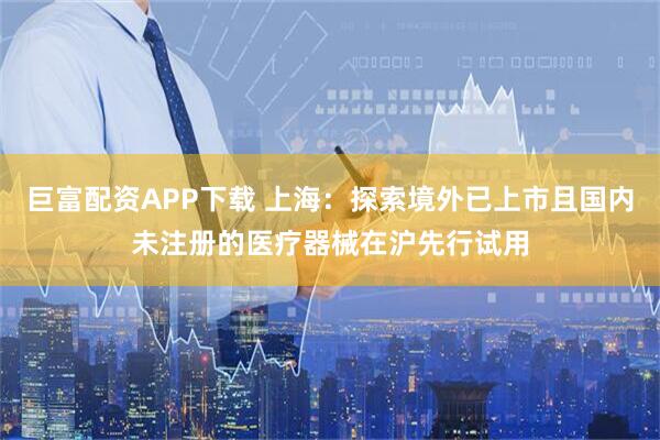 巨富配资APP下载 上海：探索境外已上市且国内未注册的医疗器械在沪先行试用