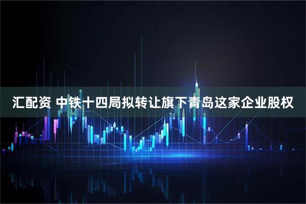 汇配资 中铁十四局拟转让旗下青岛这家企业股权