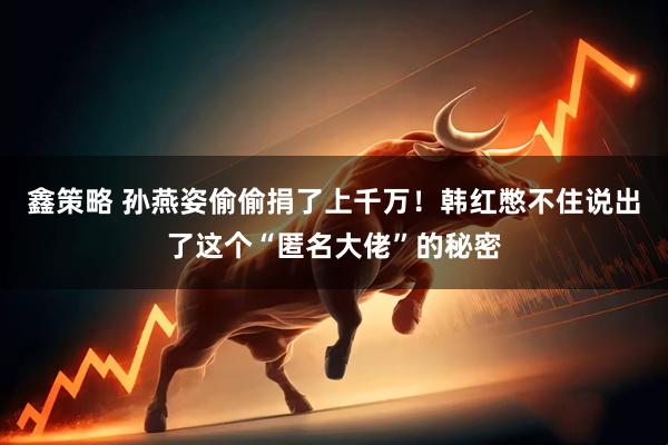 鑫策略 孙燕姿偷偷捐了上千万!韩红憋不住说出了这个“匿名大佬”的秘密