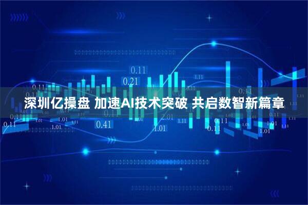 深圳亿操盘 加速AI技术突破 共启数智新篇章
