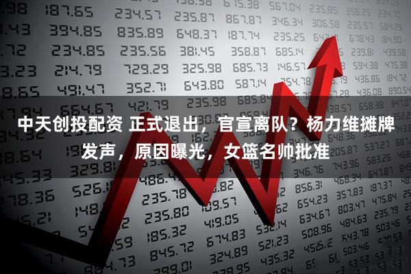 中天创投配资 正式退出,官宣离队?杨力维摊牌发声,原因曝光,女篮名帅批准