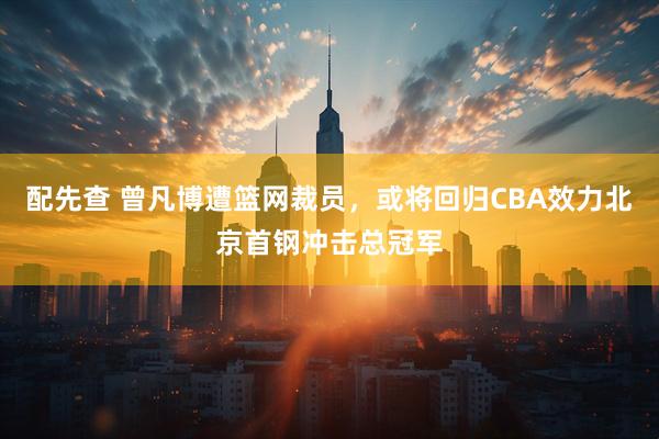 配先查 曾凡博遭篮网裁员,或将回归CBA效力北京首钢冲击总冠军