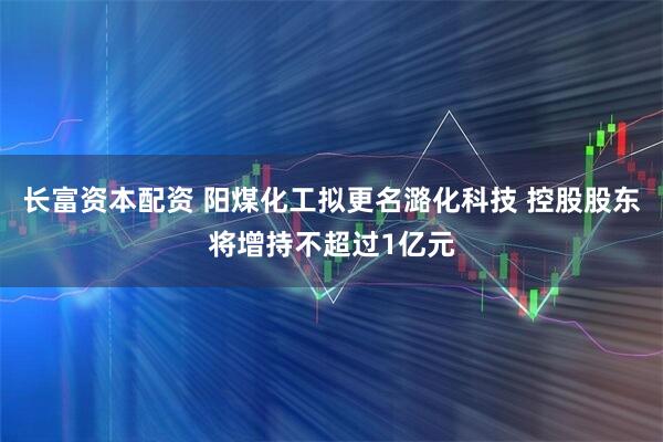 长富资本配资 阳煤化工拟更名潞化科技 控股股东将增持不超过1亿元